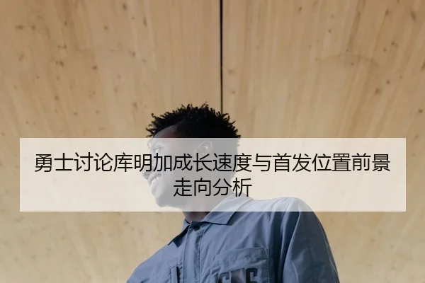 勇士讨论库明加成长速度与首发位置前景走向分析