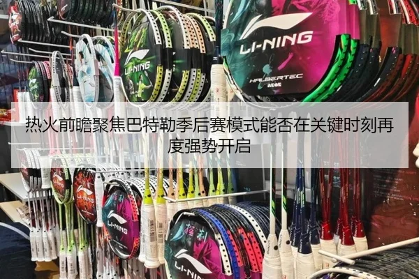 热火前瞻聚焦巴特勒季后赛模式能否在关键时刻再度强势开启