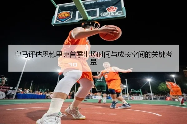 皇马评估恩德里克首季出场时间与成长空间的关键考量