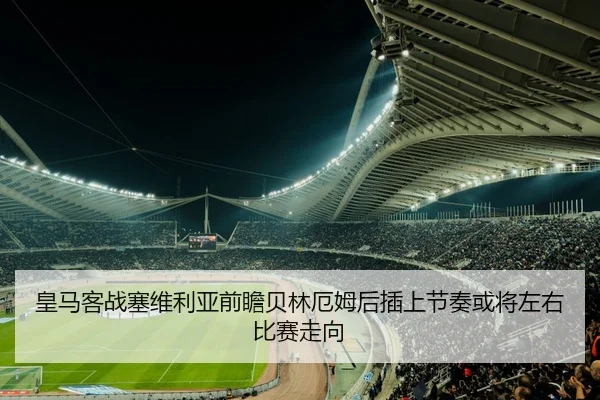 皇马客战塞维利亚前瞻贝林厄姆后插上节奏或将左右比赛走向